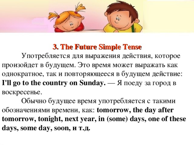 3. The Future Simple Tense  Употребляется  для выражения действия, которое произойдет в будущем. Это время может выражать как однократное, так и повторяющееся в будущем действие: I'll go to the country on Sunday. — Я  поеду  за  город  в  воскресенье .  Обычно  будущее  время  употребляется  с  такими  обозначениями  времени , как : tomorrow, the day after tomorrow, tonight, next year, in (some) days, one of these days, some day, soon, и  т . д . 