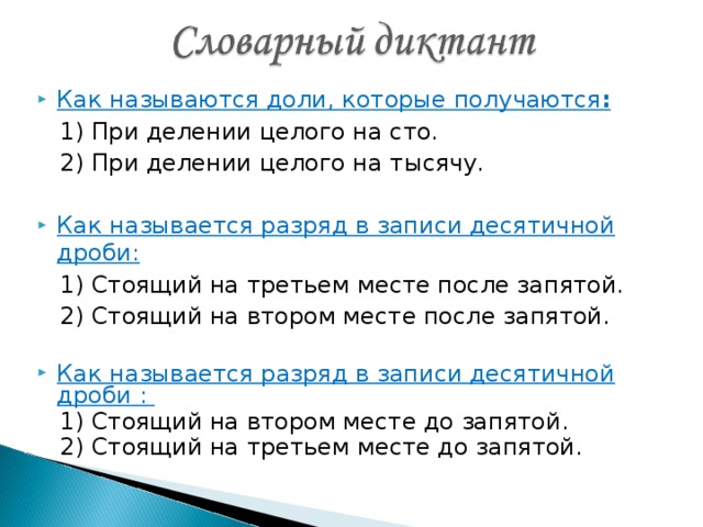 Как называются доли, которые получаются :  1) При делении целого на сто.  2) При делении целого на тысячу.  Как называется разряд в записи десятичной дроби:   1) Стоящий на третьем месте после запятой.  2) Стоящий на втором месте после запятой. Как называется разряд в записи десятичной дроби :  1) Стоящий на втором месте до запятой.  2) Стоящий на третьем месте до запятой.  