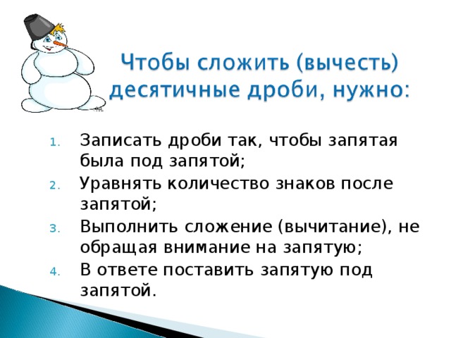 Записать дроби так, чтобы запятая была под запятой; Уравнять количество знаков после запятой; Выполнить сложение (вычитание), не обращая внимание на запятую; В ответе поставить запятую под запятой. 