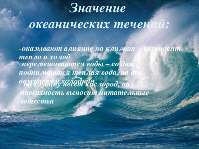  Значение  океанических течений :  - оказывают влияние на климат - переносят тепло и холод - перемешиваются воды – со дна поднимаются теплая вода, на дно опускается холодная - на глубину несет кислород, на поверхность выносит питательные вещества  