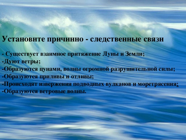 - Установите причинно - следственные связи - Существует взаимное притяжение Луны и Земли; -Дуют ветры; -Образуются цунами, волны огромной разрушительной силы; -Образуются приливы и отливы; -Происходят извержения подводных вулканов и моретрясения ; -Образуются ветровые волны. 24.12.10 