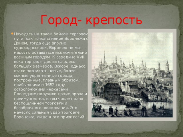 Город- крепость Находясь на таком бойком торговом пути, как точка слияния Воронежа с Доном, тогда ещё вполне судоходных рек, Воронеж не мог надолго оставаться исключительно военным городом. К середине XVII века торговля достигла здесь больших размеров. Вскоре, однако, стали возникать новые, более южные укреплённые города, построенные, главным образом, прибывшими в 1652 году острогожскими черкасами. Последние получили новые права и преимущества, в том числе право беспошлинной торговли и безоброчного шинкования. Это нанесло сильный удар торговле Воронежа, лишённого привилегий. 