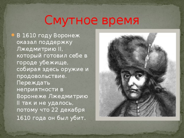 Смутное время В 1610 году Воронеж оказал поддержку Лжедмитрию II, который готовил себе в городе убежище, собирая здесь оружие и продовольствие. Переждать неприятности в Воронеже Лжедмитрию II так и не удалось, потому что 22 декабря 1610 года он был убит . 