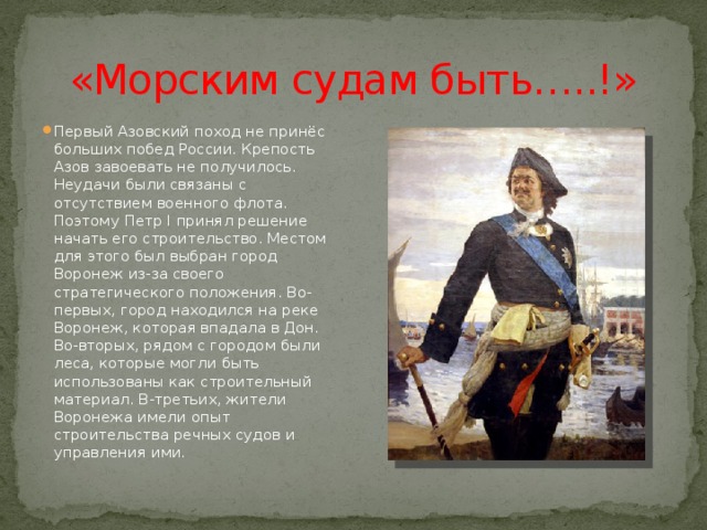 «Морским судам быть…..!» Первый Азовский поход не принёс больших побед России. Крепость Азов завоевать не получилось. Неудачи были связаны с отсутствием военного флота. Поэтому Петр I принял решение начать его строительство. Местом для этого был выбран город Воронеж из-за своего стратегического положения. Во-первых, город находился на реке Воронеж, которая впадала в Дон. Во-вторых, рядом с городом были леса, которые могли быть использованы как строительный материал. В-третьих, жители Воронежа имели опыт строительства речных судов и управления ими. 