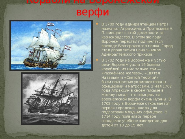 Корабли на Воронежской верфи В 1700 году адмиралтейцем Петр I назначил Апраксина, а Протасьева А. П. смещает с этой должности за казнокрадство. В этом же году Воронеж перестал подчиняться воеводе Белгородского полка. Город стал управляться начальником Адмиралтейского приказа. В 1702 году из Воронежа к устью реки Воронеж ушли 15 боевых кораблей, из них только три — «Разжённое железо», «Святая Наталья» и «Святой Георгий» — были полностью укомплектованы офицерами и матросами. 2 мая 1702 года Апраксин в своём письме в Москву писал, что офицеры на воронежской верфи очень нужны. В 1703 году в Воронеже открывается первая городская школа для подготовки младших офицеров. В 1714 году появилась первое городское учебное заведение для детей от 10 до 15 лет. 