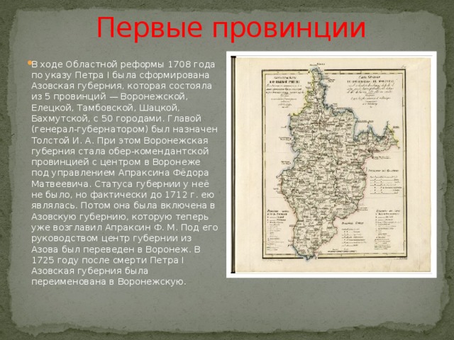 Первые провинции В ходе Областной реформы 1708 года по указу Петра I была сформирована Азовская губерния, которая состояла из 5 провинций — Воронежской, Елецкой, Тамбовской, Шацкой, Бахмутской, с 50 городами. Главой (генерал-губернатором) был назначен Толстой И. А. При этом Воронежская губерния стала обер-комендантской провинцией с центром в Воронеже под управлением Апраксина Фёдора Матвеевича. Статуса губернии у неё не было, но фактически до 1712 г. ею являлась. Потом она была включена в Азовскую губернию, которую теперь уже возглавил Апраксин Ф. М. Под его руководством центр губернии из Азова был переведен в Воронеж. В 1725 году после смерти Петра I Азовская губерния была переименована в Воронежскую. 