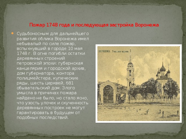   Пожар 1748 года и последующая застройка Воронежа Судьбоносным для дальнейшего развития облика Воронежа имел небывалый по силе пожар, вспыхнувший в городе 10 мая 1748 г. В огне погибли остатки деревянных строений петровской эпохи: губернская канцелярия и городской архив, дом губернатора, контора полицмейстера, купеческие ряды, шесть церквей, 681 обывательский дом. Злого умысла в причинах пожара найдено не было, но стало ясно, что узость улочек и скученность деревянных построек не могут гарантировать в будущем от подобных последствий. 