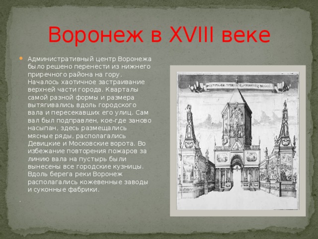 Воронеж в XVIII веке Административный центр Воронежа было решено перенести из нижнего приречного района на гору. Началось хаотичное застраивание верхней части города. Кварталы самой разной формы и размера вытягивались вдоль городского вала и пересекавших его улиц. Сам вал был подправлен, кое-где заново насыпан, здесь размещались мясные ряды, располагались Девицкие и Московские ворота. Во избежание повторения пожаров за линию вала на пустырь были вынесены все городские кузницы. Вдоль берега реки Воронеж располагались кожевенные заводы и суконные фабрики. . 