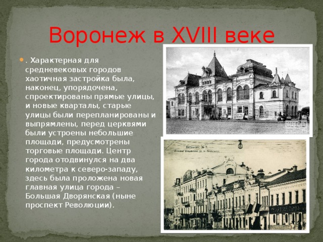 Воронеж в XVIII веке . Характерная для средневековых городов хаотичная застройка была, наконец, упорядочена, спроектированы прямые улицы, и новые кварталы, старые улицы были перепланированы и выпрямлены, перед церквями были устроены небольшие площади, предусмотрены торговые площади. Центр города отодвинулся на два километра к северо-западу, здесь была проложена новая главная улица города – Большая Дворянская (ныне проспект Революции). 