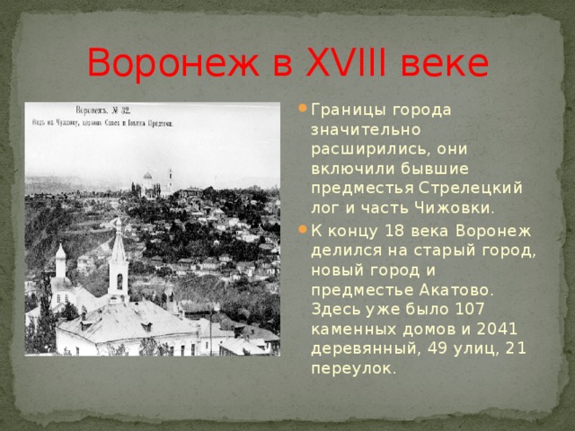 Воронеж в XVIII веке Границы города значительно расширились, они включили бывшие предместья Стрелецкий лог и часть Чижовки. К концу 18 века Воронеж делился на старый город, новый город и предместье Акатово. Здесь уже было 107 каменных домов и 2041 деревянный, 49 улиц, 21 переулок. 