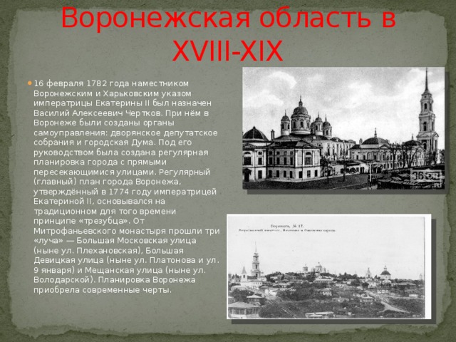 Воронежская область в XVIII-XIX 16 февраля 1782 года наместником Воронежским и Харьковским указом императрицы Екатерины II был назначен Василий Алексеевич Чертков. При нём в Воронеже были созданы органы самоуправления: дворянское депутатское собрания и городская Дума. Под его руководством была создана регулярная планировка города с прямыми пересекающимися улицами. Регулярный (главный) план города Воронежа, утверждённый в 1774 году императрицей Екатериной II, основывался на традиционном для того времени принципе «трезубца». От Митрофаньевского монастыря прошли три «луча» — Большая Московская улица (ныне ул. Плехановская), Большая Девицкая улица (ныне ул. Платонова и ул. 9 января) и Мещанская улица (ныне ул. Володарской). Планировка Воронежа приобрела современные черты. 