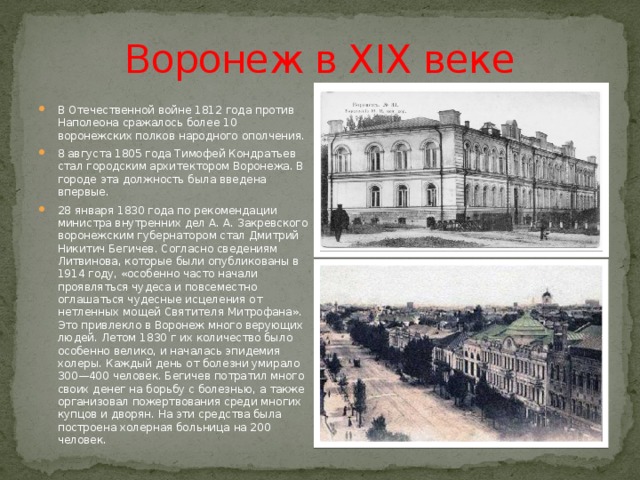 Воронеж в XIX веке В Отечественной войне 1812 года против Наполеона сражалось более 10 воронежских полков народного ополчения. 8 августа 1805 года Тимофей Кондратьев стал городским архитектором Воронежа. В городе эта должность была введена впервые. 28 января 1830 года по рекомендации министра внутренних дел А. А. Закревского воронежским губернатором стал Дмитрий Никитич Бегичев. Согласно сведениям Литвинова, которые были опубликованы в 1914 году, «особенно часто начали проявляться чудеса и повсеместно оглашаться чудесные исцеления от нетленных мощей Святителя Митрофана». Это привлекло в Воронеж много верующих людей. Летом 1830 г их количество было особенно велико, и началась эпидемия холеры. Каждый день от болезни умирало 300—400 человек. Бегичев потратил много своих денег на борьбу с болезнью, а также организовал пожертвования среди многих купцов и дворян. На эти средства была построена холерная больница на 200 человек. 