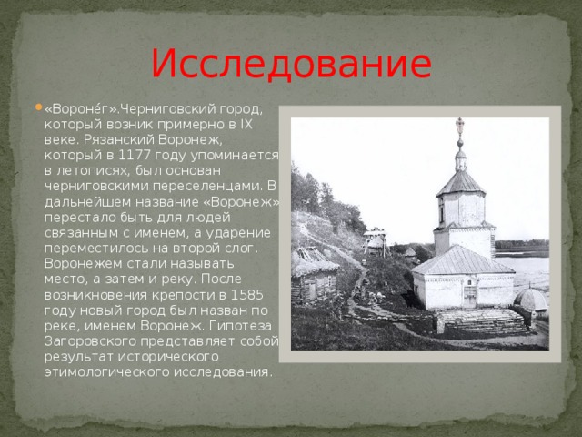 Исследование «Вороне́г».Черниговский город, который возник примерно в IX веке. Рязанский Воронеж, который в 1177 году упоминается в летописях, был основан черниговскими переселенцами. В дальнейшем название «Воронеж» перестало быть для людей связанным с именем, а ударение переместилось на второй слог. Воронежем стали называть место, а затем и реку. После возникновения крепости в 1585 году новый город был назван по реке, именем Воронеж. Гипотеза Загоровского представляет собой результат исторического этимологического исследования. 