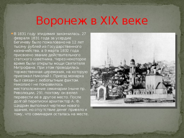 Воронеж в XIX веке В 1831 году эпидемия закончилась. 27 февраля 1831 года за усердие Бегичеву было пожаловано на 12 лет тысячу рублей из Государственного казначейства, а 9 марта 1832 года присвоено звание действительного статского советника. Через некоторое время были открыты мощи Святителя Митрофана. При этом проводилась торжественная церемония, на которую приезжал Николай I. Приезд монарха был связан с любопытным фактом. Николаю I не понравилось местоположение семинарии (ныне пр. Революции, 29), поэтому он велел перевести её в другое место. После долгой переписки архитектор А. Ф. Щедрин выполнил чертежи нового здания, но отсутствие денег привело к тому, что семинария осталась на месте. 