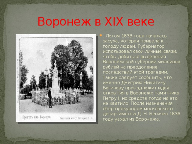 Воронеж в XIX веке . Летом 1833 года началась засуха, которая привела к голоду людей. Губернатор использовал свои личные связи, чтобы добиться выделения Воронежской губернии миллиона рублей на преодоление последствий этой трагедии. Также следует сообщить, что именно Дмитрию Никитичу Бегичеву принадлежит идея открытия в Воронеже памятника Петру I, но средств тогда на это не хватило. После назначения обер-прокурором московского департамента Д. Н. Бегичев 1836 году уехал из Воронежа. 