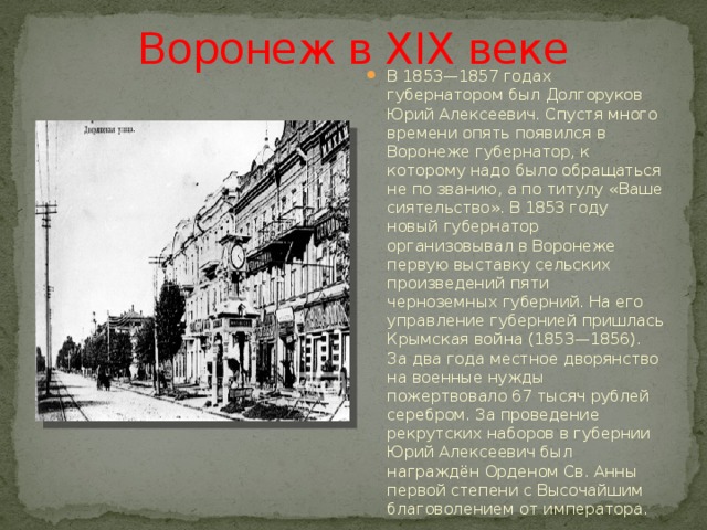 Воронеж в XIX веке В 1853—1857 годах губернатором был Долгоруков Юрий Алексеевич. Спустя много времени опять появился в Воронеже губернатор, к которому надо было обращаться не по званию, а по титулу «Ваше сиятельство». В 1853 году новый губернатор организовывал в Воронеже первую выставку сельских произведений пяти черноземных губерний. На его управление губернией пришлась Крымская война (1853—1856). За два года местное дворянство на военные нужды пожертвовало 67 тысяч рублей серебром. За проведение рекрутских наборов в губернии Юрий Алексеевич был награждён Орденом Св. Анны первой степени с Высочайшим благоволением от императора. 