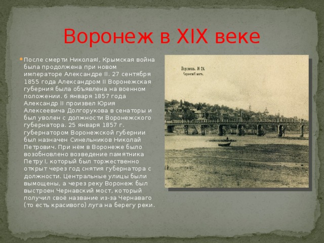 Воронеж в XIX веке После смерти НиколаяI, Крымская война была продолжена при новом императоре Александре II. 27 сентября 1855 года Александром II Воронежская губерния была объявлена на военном положении. 6 января 1857 года Александр II произвел Юрия Алексеевича Долгорукова в сенаторы и был уволен с должности Воронежского губернатора. 25 января 1857 г. губернатором Воронежской губернии был назначен Синельников Николай Петрович. При нём в Воронеже было возобновлено возведение памятника Петру I, который был торжественно открыт через год снятия губернатора с должности. Центральные улицы были вымощены, а через реку Воронеж был выстроен Чернавский мост, который получил своё название из-за Чернаваго (то есть красивого) луга на берегу реки. 