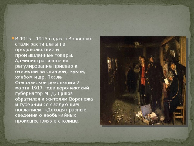 В 1915—1916 годах в Воронеже стали расти цены на продовольствие и промышленные товары. Административное их регулирование привело к очередям за сахаром, мукой, хлебом и др. После Февральской революции 2 марта 1917 года воронежский губернатор М. Д. Ершов обратился к жителям Воронежа и губернии со следующим посланием: «Доходят разные сведения о необычайных происшествиях в столице. 