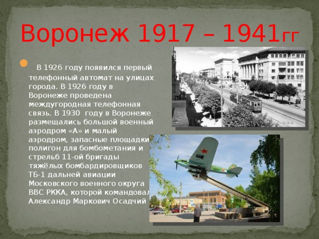 Воронеж 1917 – 1941 гг  В 1926 году появился первый телефонный автомат на улицах города. В 1926 году в Воронеже проведена междугородная телефонная связь. В 1930 году в Воронеже размещались большой военный аэродром «А» и малый аэродром, запасные площадки, полигон для бомбометания и стрельб 11-ой бригады тяжёлых бомбардировщиков ТБ-1 дальней авиации Московского военного округа ВВС РККА, которой командовал Александр Маркович Осадчий 