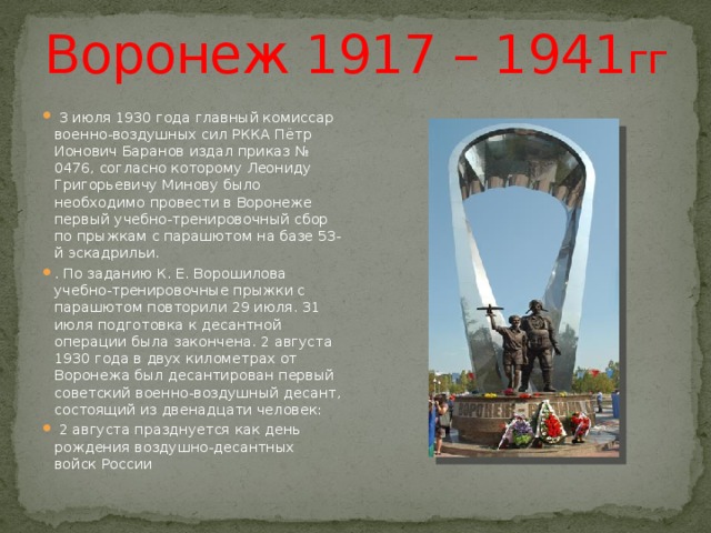 Воронеж 1917 – 1941 гг  3 июля 1930 года главный комиссар военно-воздушных сил РККА Пётр Ионович Баранов издал приказ № 0476, согласно которому Леониду Григорьевичу Минову было необходимо провести в Воронеже первый учебно-тренировочный сбор по прыжкам с парашютом на базе 53-й эскадрильи. . По заданию К. Е. Ворошилова учебно-тренировочные прыжки с парашютом повторили 29 июля. 31 июля подготовка к десантной операции была закончена. 2 августа 1930 года в двух километрах от Воронежа был десантирован первый советский военно-воздушный десант, состоящий из двенадцати человек:  2 августа празднуется как день рождения воздушно-десантных войск России 