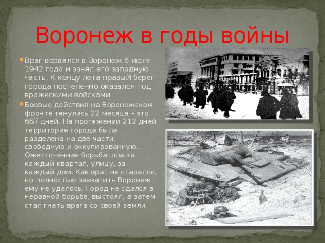 Воронеж в годы войны Враг ворвался в Воронеж 6 июля 1942 года и занял его западную часть. К концу лета правый берег города постепенно оказался под вражескими войсками . Боевые действия на Воронежском фронте тянулись 22 месяца – это 667 дней. На протяжении 212 дней территория города была разделена на две части: свободную и оккупированную. Ожесточенная борьба шла за каждый квартал, улицу, за каждый дом. Как враг не старался, но полностью захватить Воронеж ему не удалось. Город не сдался в неравной борьбе, выстоял, а затем стал гнать врага со своей земли. 