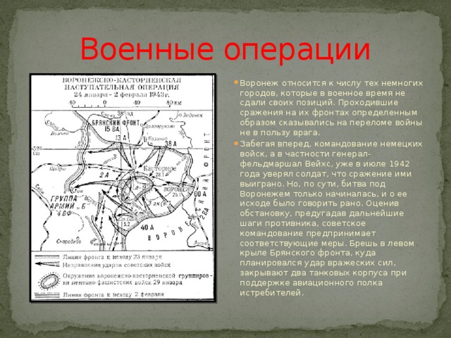 Военные операции Воронеж относится к числу тех немногих городов, которые в военное время не сдали своих позиций. Проходившие сражения на их фронтах определенным образом сказывались на переломе войны не в пользу врага. Забегая вперед, командование немецких войск, а в частности генерал-фельдмаршал Вейхс, уже в июле 1942 года уверял солдат, что сражение ими выиграно. Но, по сути, битва под Воронежем только начиналась, и о ее исходе было говорить рано. Оценив обстановку, предугадав дальнейшие шаги противника, советское командование предпринимает соответствующие меры. Брешь в левом крыле Брянского фронта, куда планировался удар вражеских сил, закрывают два танковых корпуса при поддержке авиационного полка истребителей. 