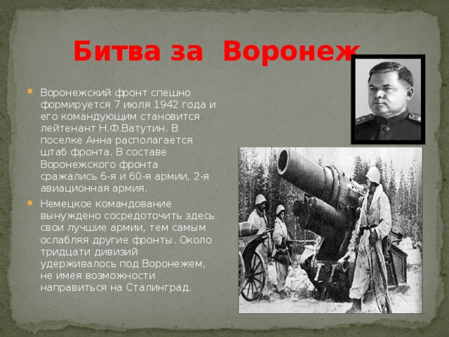 Битва за Воронеж   Воронежский фронт спешно формируется 7 июля 1942 года и его командующим становится лейтенант Н.Ф.Ватутин. В поселке Анна располагается штаб фронта. В составе Воронежского фронта сражались 6-я и 60-я армии, 2-я авиационная армия. Немецкое командование вынуждено сосредоточить здесь свои лучшие армии, тем самым ослабляя другие фронты. Около тридцати дивизий удерживалось под Воронежем, не имея возможности направиться на Сталинград. 