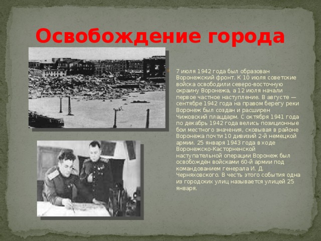 Освобождение города 7 июля 1942 года был образован Воронежский фронт. К 10 июля советские войска освободили северо-восточную окраину Воронежа, а 12 июля начали первое частное наступление. В августе — сентябре 1942 года на правом берегу реки Воронеж был создан и расширен Чижовский плацдарм. С октября 1941 года по декабрь 1942 года велись позиционные бои местного значения, сковывая в районе Воронежа почти 10 дивизий 2-й немецкой армии. 25 января 1943 года в ходе Воронежско-Касторненской наступательной операции Воронеж был освобождён войсками 60-й армии под командованием генерала И. Д. Черняховского. В честь этого события одна из городских улиц называется улицей 25 января. 