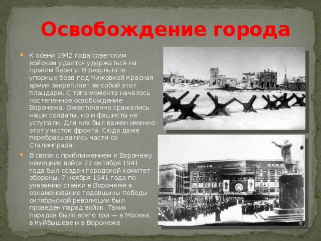 Освобождение города К осени 1942 года советским войскам удается удержаться на правом берегу. В результате упорных боев под Чижовкой Красная армия закрепляет за собой этот плацдарм. С того момента началось постепенное освобождение Воронежа. Ожесточенно сражались наши солдаты, но и фашисты не уступали. Для них был важен именно этот участок фронта. Сюда даже перебрасывались части со Сталинграда. В связи с приближением к Воронежу немецких войск 22 октября 1941 года был создан городской комитет обороны. 7 ноября 1941 года по указанию ставки в Воронеже в ознаменование годовщины победы октябрьской революции был проведён парад войск. Таких парадов было всего три — в Москве, в Куйбышеве и в Воронеже 