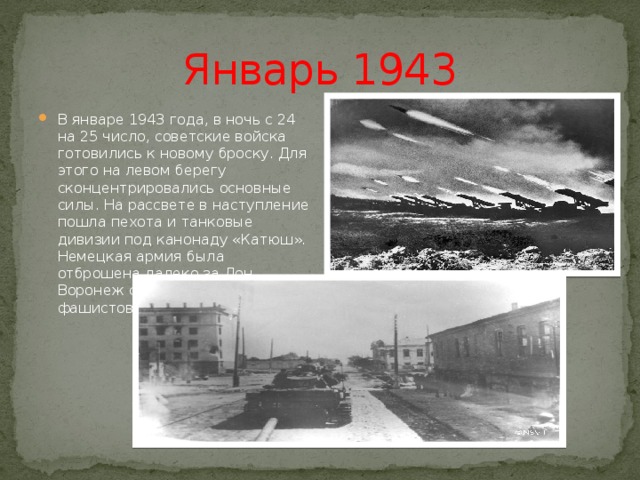 Январь 1943 В январе 1943 года, в ночь с 24 на 25 число, советские войска готовились к новому броску. Для этого на левом берегу сконцентрировались основные силы. На рассвете в наступление пошла пехота и танковые дивизии под канонаду «Катюш». Немецкая армия была отброшена далеко за Дон. Воронеж стал свободным от фашистов. 