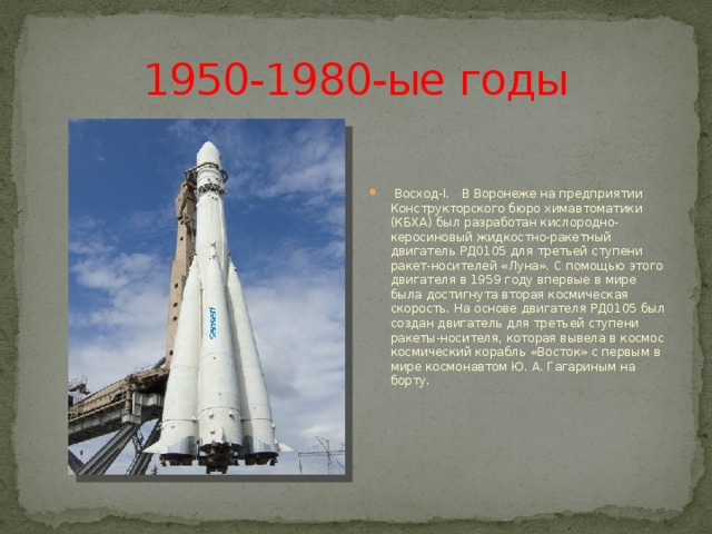 1950-1980-ые годы  Восход-I. В Воронеже на предприятии Конструкторского бюро химавтоматики (КБХА) был разработан кислородно-керосиновый жидкостно-ракетный двигатель РД0105 для третьей ступени ракет-носителей «Луна». С помощью этого двигателя в 1959 году впервые в мире была достигнута вторая космическая скорость. На основе двигателя РД0105 был создан двигатель для третьей ступени ракеты-носителя, которая вывела в космос космический корабль «Восток» с первым в мире космонавтом Ю. А. Гагариным на борту. 