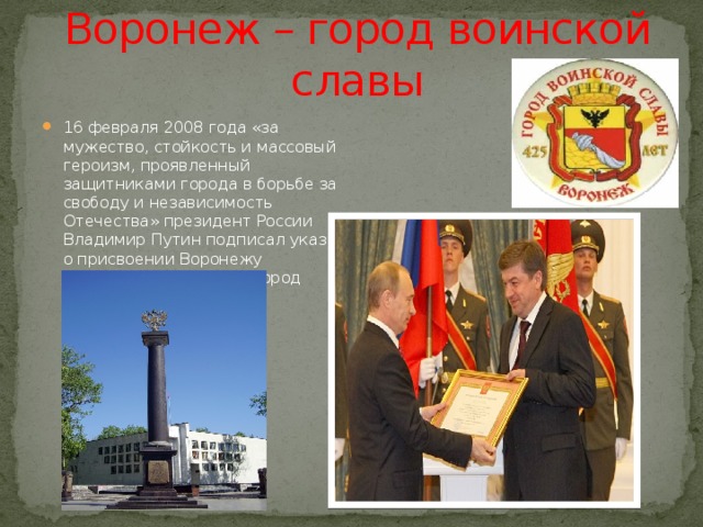 Воронеж – город воинской славы 16 февраля 2008 года «за мужество, стойкость и массовый героизм, проявленный защитниками города в борьбе за свободу и независимость Отечества» президент России Владимир Путин подписал указ о присвоении Воронежу почётного звания РФ «Город воинской славы». 