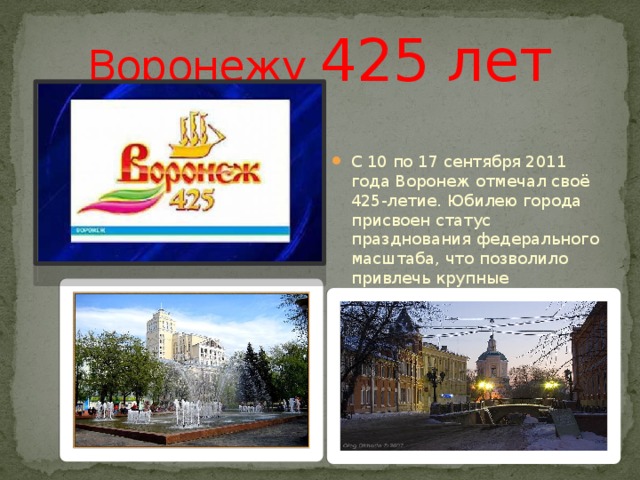 Воронежу 425 лет С 10 по 17 сентября 2011 года Воронеж отмечал своё 425-летие. Юбилею города присвоен статус празднования федерального масштаба, что позволило привлечь крупные инвестиции из федерального и областного бюджетов для благоустройства города. 