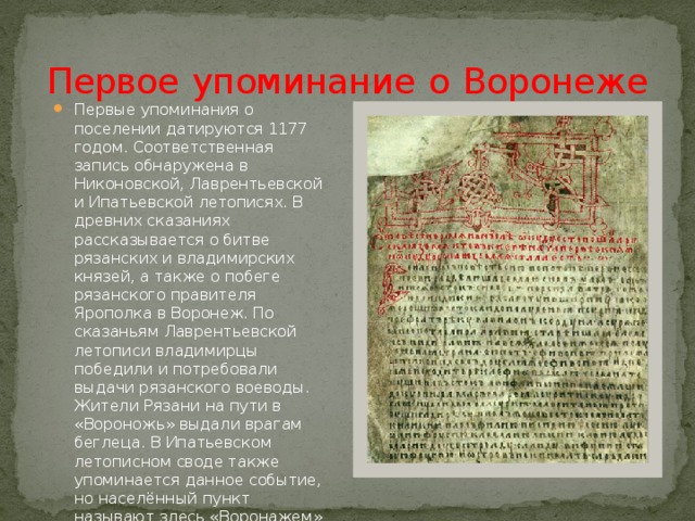  Первое  упоминание  о  Воронеже  Первые упоминания о поселении датируются 1177 годом. Соответственная запись обнаружена в Никоновской, Лаврентьевской и Ипатьевской летописях. В древних сказаниях рассказывается о битве рязанских и владимирских князей, а также о побеге рязанского правителя Ярополка в Воронеж. По сказаньям Лаврентьевской летописи владимирцы победили и потребовали выдачи рязанского воеводы. Жители Рязани на пути в «Вороножь» выдали врагам беглеца. В Ипатьевском летописном своде также упоминается данное событие, но населённый пункт называют здесь «Воронажем» и «Вороняжем». 