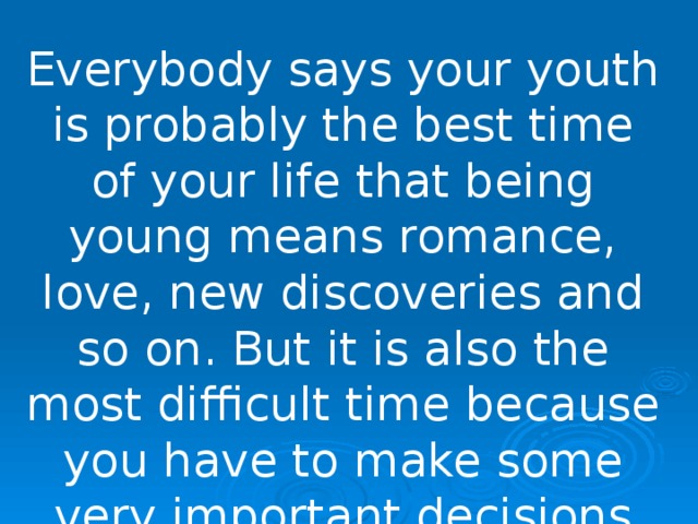 Everybody says your youth is probably the best time of your life that being young means romance, love, new discoveries and so on. But it is also the most difficult time because you have to make some very important decisions which will influence all your future life. 