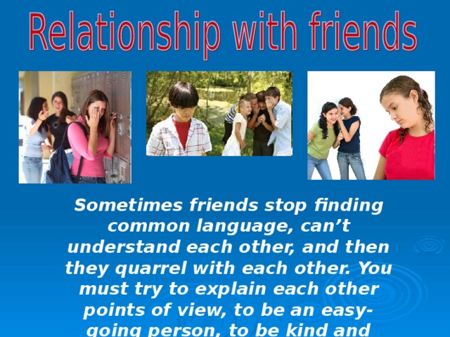 Sometimes friends stop finding common language, can’t understand each other, and then they quarrel with each other. You must try to explain each other points of view, to be an easy- going person, to be kind and tolerant to others and it will be all ok with your friends. 