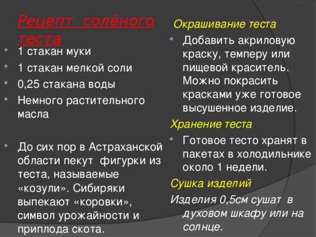 Рецепт солёного теста  Окрашивание теста Добавить акриловую краску, темперу или пищевой краситель. Можно покрасить красками уже готовое высушенное изделие. Хранение теста Готовое тесто хранят в пакетах в холодильнике около 1 недели. Сушка изделий Изделия 0,5см сушат в духовом шкафу или на солнце. 1 стакан муки 1 стакан мелкой соли 0,25 стакана воды Немного растительного масла  До сих пор в Астраханской области пекут фигурки из теста, называемые «козули». Сибиряки выпекают «коровки», символ урожайности и приплода скота.  