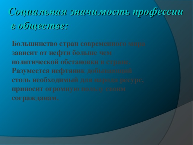 Социальная значимость профессии в обществе:    Большинство стран современного мира зависит от нефти больше чем политической обстановки в стране. Разумеется нефтяник добывающий столь необходимый для народа ресурс, приносит огромную пользу своим согражданам. 