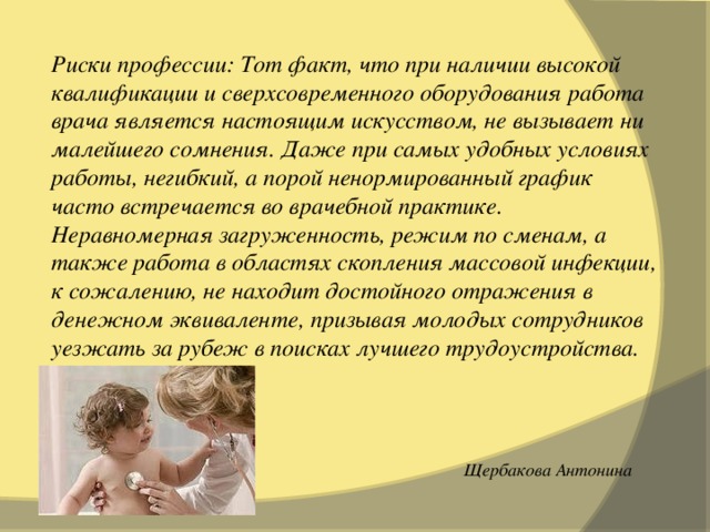 Риски профессии: Тот факт, что при наличии высокой квалификации и сверхсовременного оборудования работа врача является настоящим искусством, не вызывает ни малейшего сомнения. Даже при самых удобных условиях работы, негибкий, а порой ненормированный график часто встречается во врачебной практике. Неравномерная загруженность, режим по сменам, а также работа в областях скопления массовой инфекции, к сожалению, не находит достойного отражения в денежном эквиваленте, призывая молодых сотрудников уезжать за рубеж в поисках лучшего трудоустройства.     Щербакова Антонина 