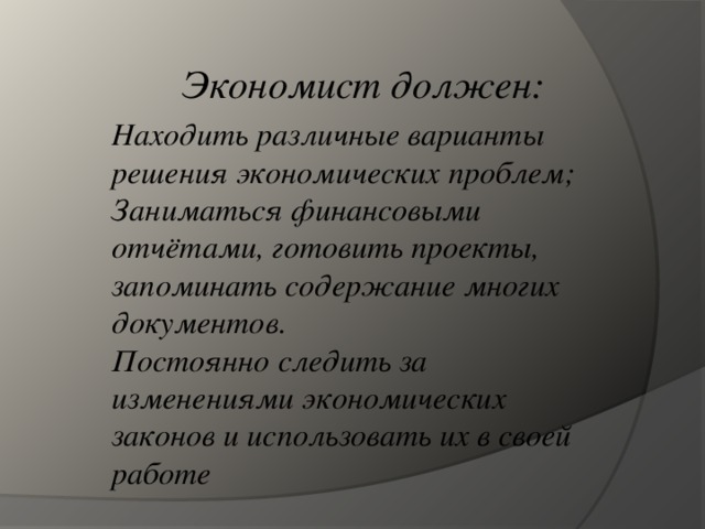 Экономист должен: Находить различные варианты решения экономических проблем; Заниматься финансовыми отчётами, готовить проекты, запоминать содержание многих документов. Постоянно следить за изменениями экономических законов и использовать их в своей работе  