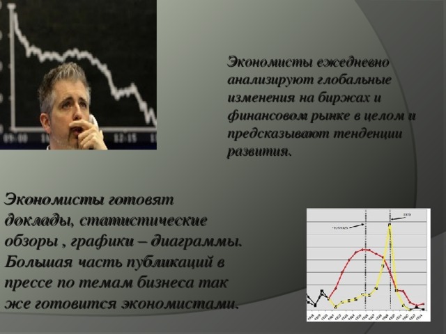 Экономисты ежедневно анализируют глобальные изменения на биржах и финансовом рынке в целом и предсказывают тенденции развития. Экономисты готовят доклады, статистические обзоры , графики – диаграммы. Большая часть публикаций в прессе по темам бизнеса так же готовится экономистами. 