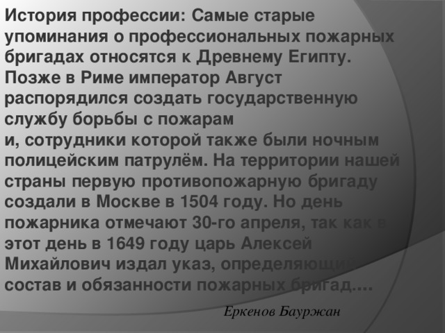 История профессии:   Самые старые упоминания о профессиональных пожарных бригадах относятся к Древнему Египту. Позже в Риме император Август распорядился создать государственную службу борьбы с пожарам и, сотрудники которой также были ночным полицейским патрулём. На территории нашей страны первую противопожарную бригаду создали в Москве в 1504 году. Но день пожарника отмечают 30-го апреля, так как в этот день в 1649 году царь Алексей Михайлович издал указ, определяющий состав и обязанности пожарных бригад. … Еркенов Бауржан 
