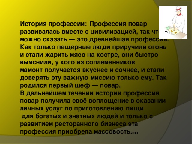 История профессии:   Профессия повар развивалась вместе с цивилизацией, так что можно сказать — это древнейшая профессия. Как только пещерные люди приручили огонь и стали жарить мясо на костре, они быстро выяснили, у кого из соплеменников мамонт получается вкуснее и сочнее, и стали доверять эту важную миссию только ему. Так родился первый шеф — повар. В дальнейшем течении истории профессия повар получила своё воплощение в оказании личных услуг по приготовлению пищи  для богатых и знатных людей и только с развитием ресторанного бизнеса эта профессия приобрела массовость. … 