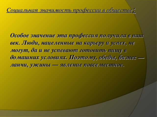 Социальная значимость профессии в обществе : Особое значение эта профессия получила в наш век. Люди, нацеленные на карьеру и успех, не могут, да и не успевают готовить пищу в домашних условиях. Поэтому, обеды, бизнес — ланчи, ужины — явление повсеместное. 