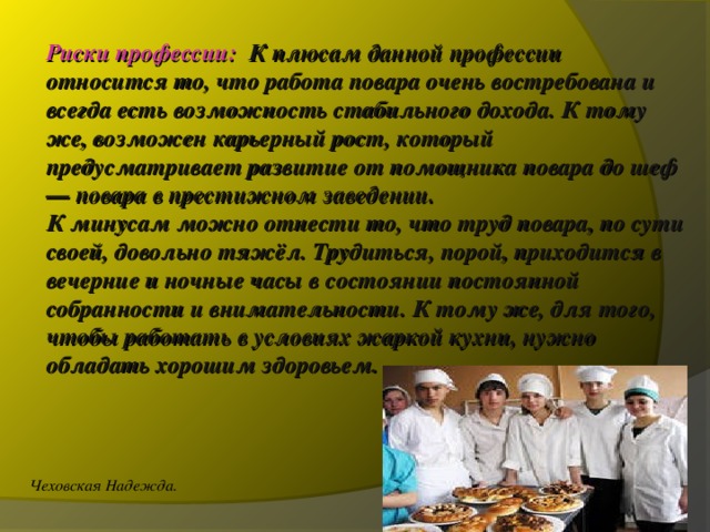 Риски профессии:  К плюсам данной профессии относится то, что работа повара очень востребована и всегда есть возможность стабильного дохода. К тому же, возможен карьерный рост, который предусматривает развитие от помощника повара до шеф — повара в престижном заведении.  К минусам можно отнести то, что труд повара, по сути своей, довольно тяжёл. Трудиться, порой, приходится в вечерние и ночные часы в состоянии постоянной собранности и внимательности. К тому же, для того, чтобы работать в условиях жаркой кухни, нужно обладать хорошим здоровьем.   Чеховская Надежда. 