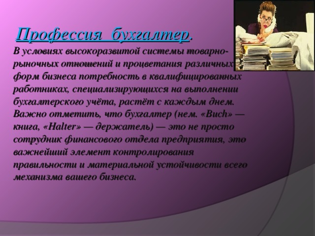 Профессия бухгалтер . В условиях высокоразвитой системы товарно-рыночных отношений и процветания различных форм бизнеса потребность в квалифицированных работниках, специализирующихся на выполнении бухгалтерского учёта, растёт с каждым днем. Важно отметить, что бухгалтер (нем. «Buch» — книга, «Halter» — держатель) — это не просто сотрудник финансового отдела предприятия, это важнейший элемент контролирования правильности и материальной устойчивости всего механизма вашего бизнеса.     