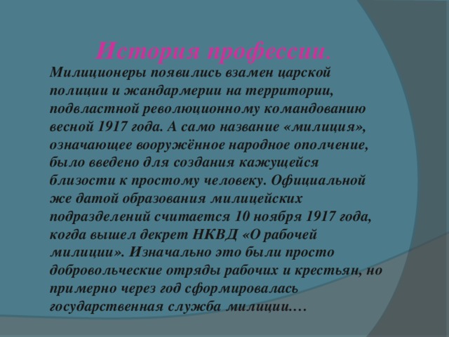 История профессии . Милиционеры появились взамен царской полиции и жандармерии на территории, подвластной революционному командованию весной 1917 года. А само название «милиция», означающее вооружённое народное ополчение, было введено для создания кажущейся близости к простому человеку. Официальной же датой образования милицейских подразделений считается 10 ноября 1917 года, когда вышел декрет НКВД «О рабочей милиции». Изначально это были просто добровольческие отряды рабочих и крестьян, но примерно через год сформировалась государственная служба милиции.… 