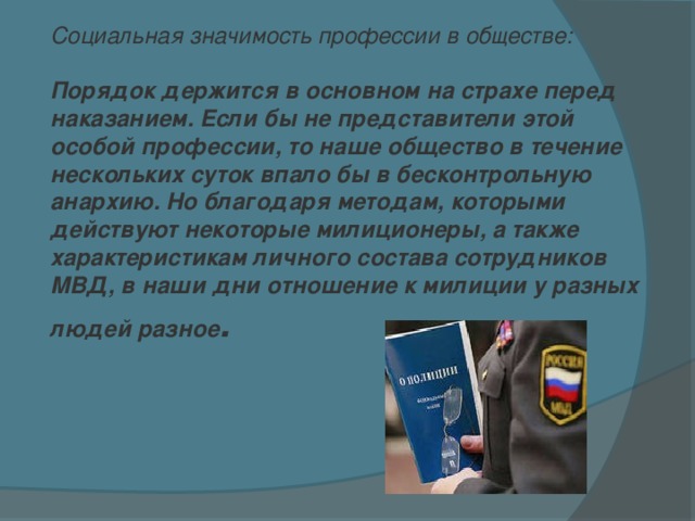 Социальная значимость профессии в обществе:  Порядок держится в основном на страхе перед наказанием. Если бы не представители этой особой профессии, то наше общество в течение нескольких суток впало бы в бесконтрольную анархию. Но благодаря методам, которыми действуют некоторые милиционеры, а также характеристикам личного состава сотрудников МВД, в наши дни отношение к милиции у разных людей разное .    