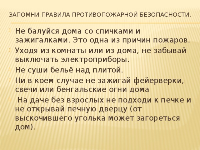  Запомни правила противопожарной безопасности.   Не балуйся дома со спичками и зажигалками. Это одна из причин пожаров. Уходя из комнаты или из дома, не забывай выключать электроприборы. Не суши бельё над плитой. Ни в коем случае не зажигай фейерверки, свечи или бенгальские огни дома  На даче без взрослых не подходи к печке и не открывай печную дверцу (от выскочившего уголька может загореться дом). 