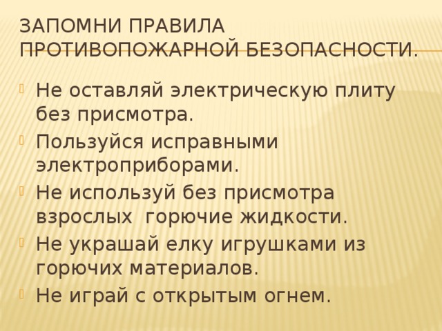 Запомни правила противопожарной безопасности. Не оставляй электрическую плиту без присмотра. Пользуйся исправными электроприборами. Не используй без присмотра взрослых горючие жидкости. Не украшай елку игрушками из горючих материалов. Не играй с открытым огнем. 